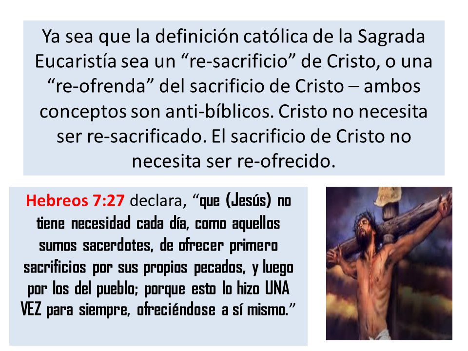 Ya sea que la definición católica de la Sagrada Eucaristía sea un re-sacrificio de Cristo, o una re-ofrenda del sacrificio de Cristo – ambos conceptos son anti-bíblicos. Cristo no necesita ser re-sacrificado. El sacrificio de Cristo no necesita ser re-ofrecido.