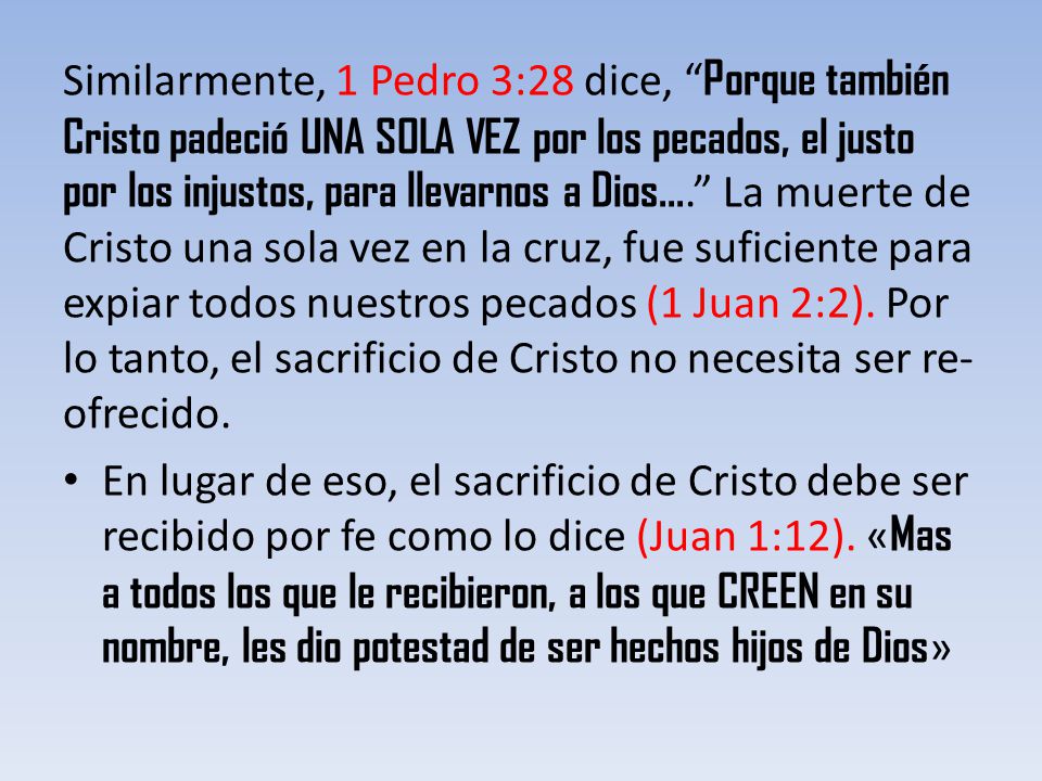 Similarmente, 1 Pedro 3:28 dice, Porque también Cristo padeció UNA SOLA VEZ por los pecados, el justo por los injustos, para llevarnos a Dios.... La muerte de Cristo una sola vez en la cruz, fue suficiente para expiar todos nuestros pecados (1 Juan 2:2). Por lo tanto, el sacrificio de Cristo no necesita ser re-ofrecido.