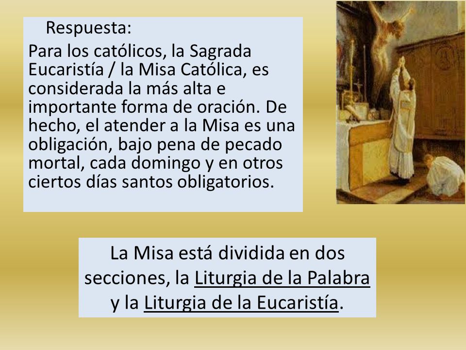 Respuesta: Para los católicos, la Sagrada Eucaristía / la Misa Católica, es considerada la más alta e importante forma de oración. De hecho, el atender a la Misa es una obligación, bajo pena de pecado mortal, cada domingo y en otros ciertos días santos obligatorios.