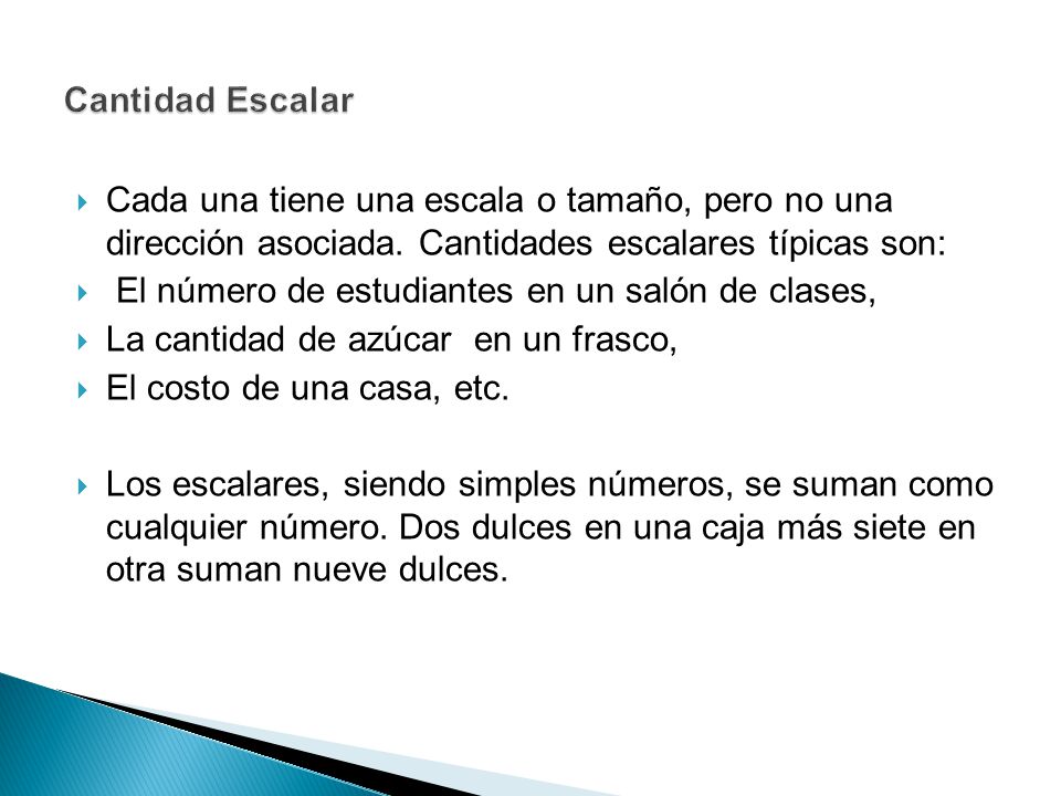 Cantidad Escalar Cada una tiene una escala o tamaño, pero no una dirección asociada. Cantidades escalares típicas son: