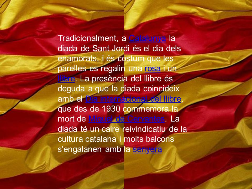 Tradicionalment, a Catalunya la diada de Sant Jordi és el dia dels enamorats, i és costum que les parelles es regalin una rosa i un llibre.