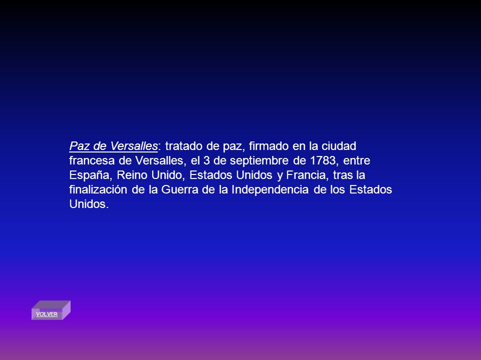 Paz de Versalles: tratado de paz, firmado en la ciudad francesa de Versalles, el 3 de septiembre de 1783, entre España, Reino Unido, Estados Unidos y Francia, tras la finalización de la Guerra de la Independencia de los Estados Unidos.