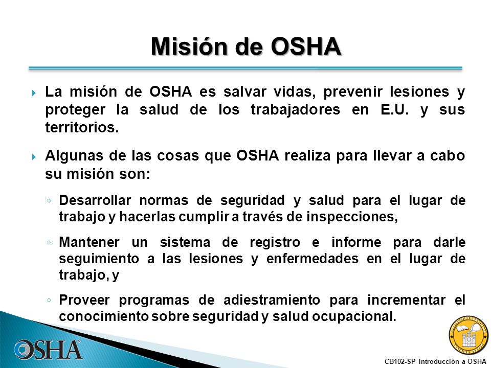 Misión de OSHA La misión de OSHA es salvar vidas, prevenir lesiones y proteger la salud de los trabajadores en E.U. y sus territorios.