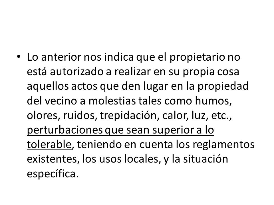 Lo anterior nos indica que el propietario no está autorizado a realizar en su propia cosa aquellos actos que den lugar en la propiedad del vecino a molestias tales como humos, olores, ruidos, trepidación, calor, luz, etc., perturbaciones que sean superior a lo tolerable, teniendo en cuenta los reglamentos existentes, los usos locales, y la situación específica.