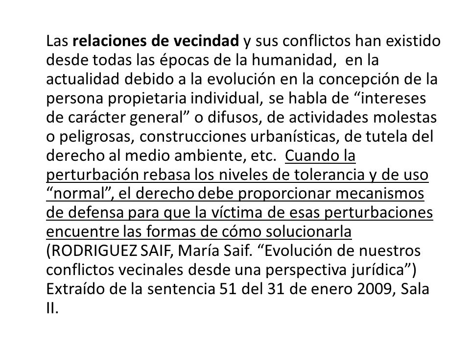 Las relaciones de vecindad y sus conflictos han existido desde todas las épocas de la humanidad, en la actualidad debido a la evolución en la concepción de la persona propietaria individual, se habla de intereses de carácter general o difusos, de actividades molestas o peligrosas, construcciones urbanísticas, de tutela del derecho al medio ambiente, etc. Cuando la perturbación rebasa los niveles de tolerancia y de uso normal , el derecho debe proporcionar mecanismos de defensa para que la víctima de esas perturbaciones encuentre las formas de cómo solucionarla (RODRIGUEZ SAIF, María Saif.