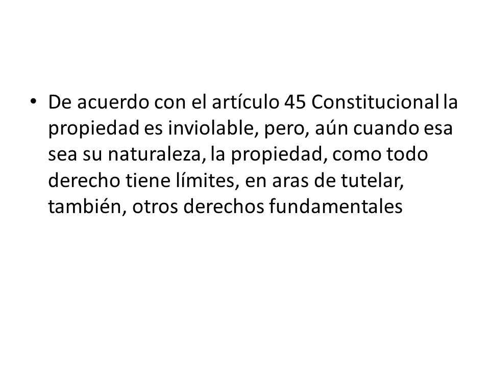 De acuerdo con el artículo 45 Constitucional la propiedad es inviolable, pero, aún cuando esa sea su naturaleza, la propiedad, como todo derecho tiene límites, en aras de tutelar, también, otros derechos fundamentales