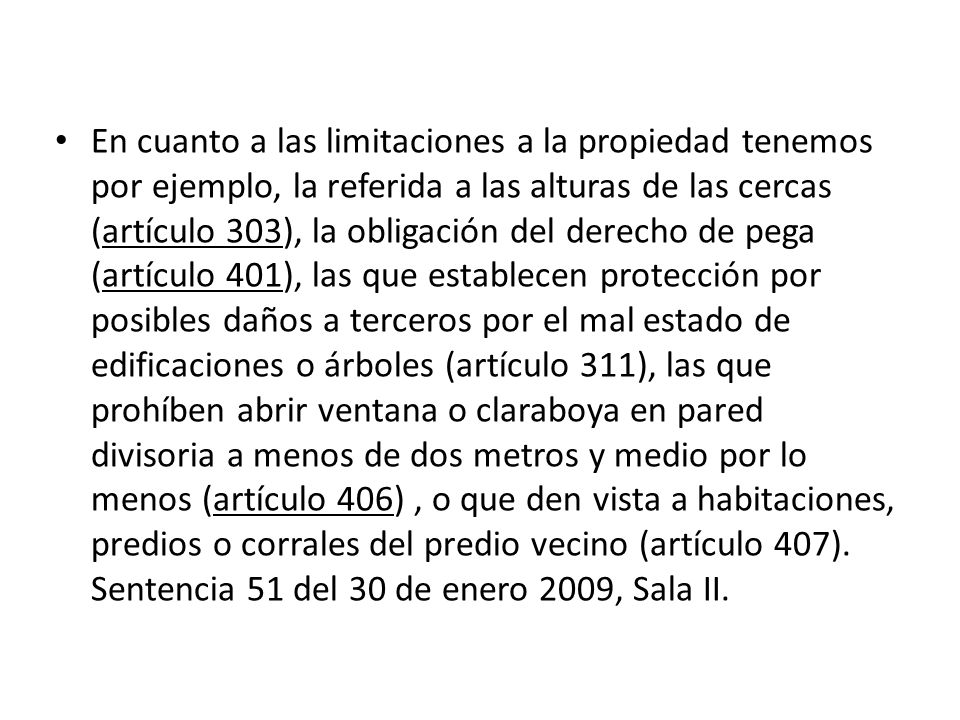 En cuanto a las limitaciones a la propiedad tenemos por ejemplo, la referida a las alturas de las cercas (artículo 303), la obligación del derecho de pega (artículo 401), las que establecen protección por posibles daños a terceros por el mal estado de edificaciones o árboles (artículo 311), las que prohíben abrir ventana o claraboya en pared divisoria a menos de dos metros y medio por lo menos (artículo 406) , o que den vista a habitaciones, predios o corrales del predio vecino (artículo 407).