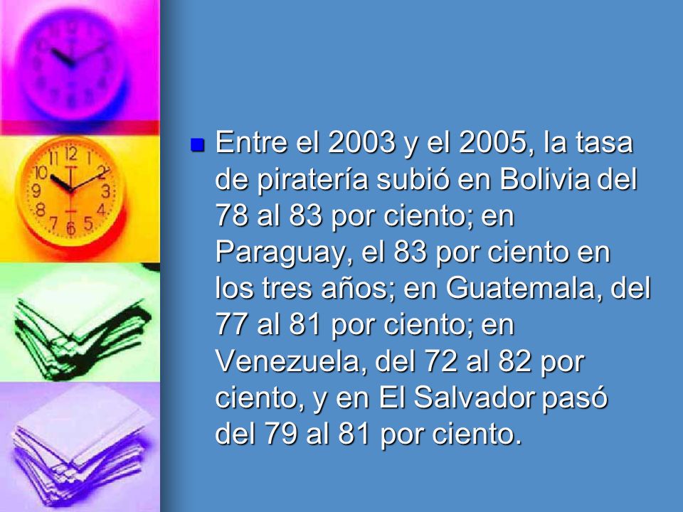 Entre el 2003 y el 2005, la tasa de piratería subió en Bolivia del 78 al 83 por ciento; en Paraguay, el 83 por ciento en los tres años; en Guatemala, del 77 al 81 por ciento; en Venezuela, del 72 al 82 por ciento, y en El Salvador pasó del 79 al 81 por ciento.