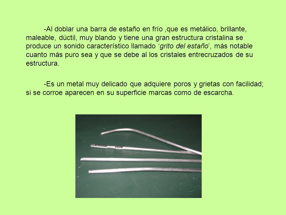-Al doblar una barra de estaño en frío ,que es metálico, brillante, maleable, dúctil, muy blando y tiene una gran estructura cristalina se produce un sonido característico llamado ‘grito del estaño’, más notable cuanto más puro sea y que se debe al los cristales entrecruzados de su estructura.