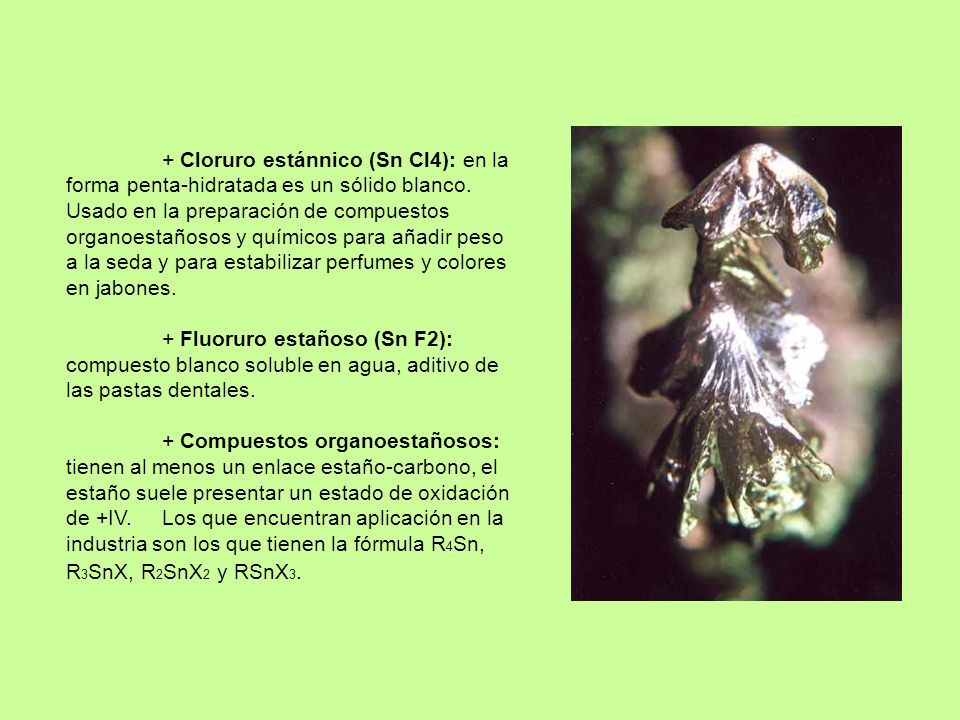 + Cloruro estánnico (Sn Cl4): en la forma penta-hidratada es un sólido blanco. Usado en la preparación de compuestos organoestañosos y químicos para añadir peso a la seda y para estabilizar perfumes y colores en jabones.