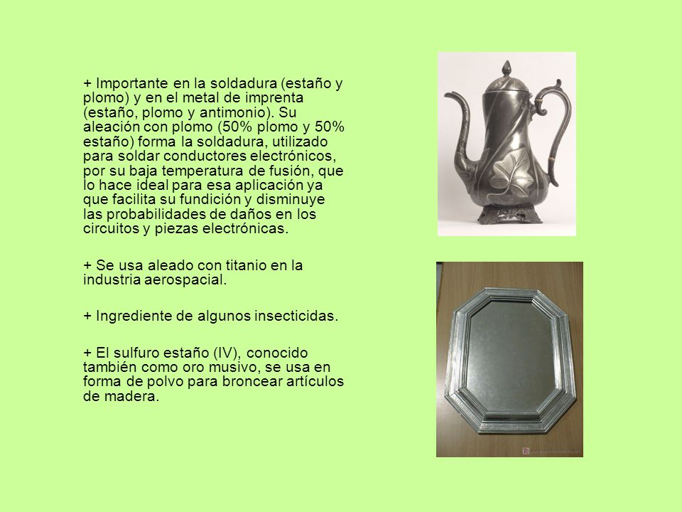 + Importante en la soldadura (estaño y plomo) y en el metal de imprenta (estaño, plomo y antimonio). Su aleación con plomo (50% plomo y 50% estaño) forma la soldadura, utilizado para soldar conductores electrónicos, por su baja temperatura de fusión, que lo hace ideal para esa aplicación ya que facilita su fundición y disminuye las probabilidades de daños en los circuitos y piezas electrónicas.