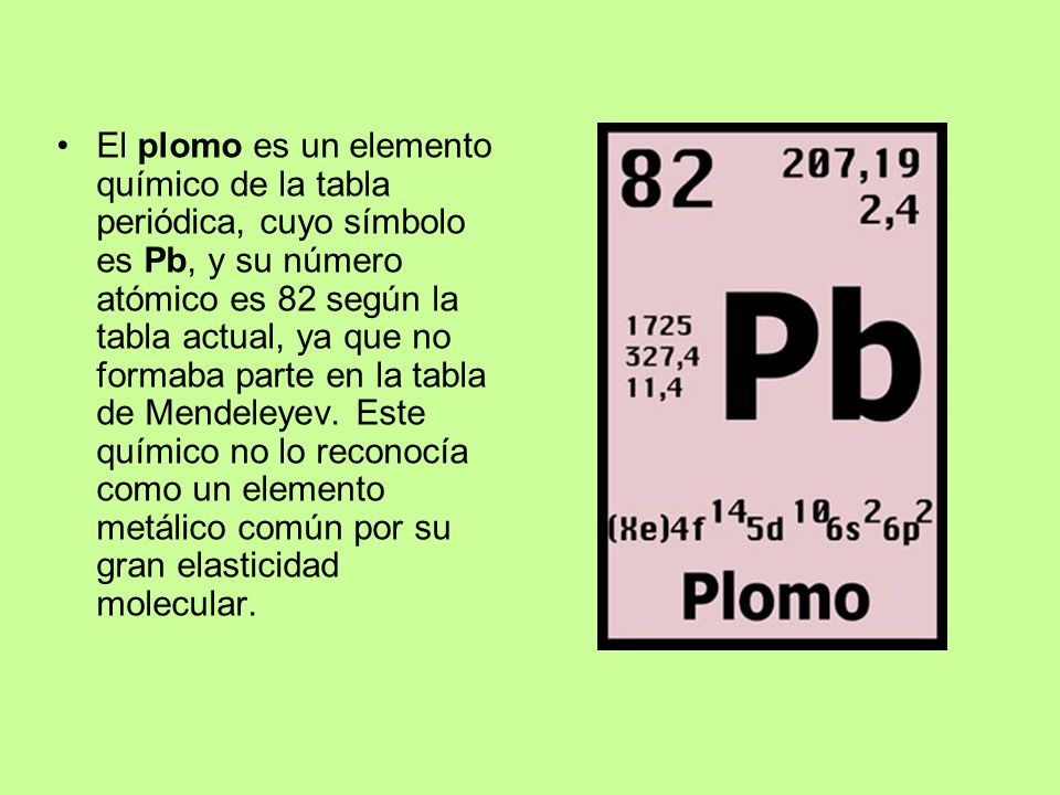 El plomo es un elemento químico de la tabla periódica, cuyo símbolo es Pb, y su número atómico es 82 según la tabla actual, ya que no formaba parte en la tabla de Mendeleyev.