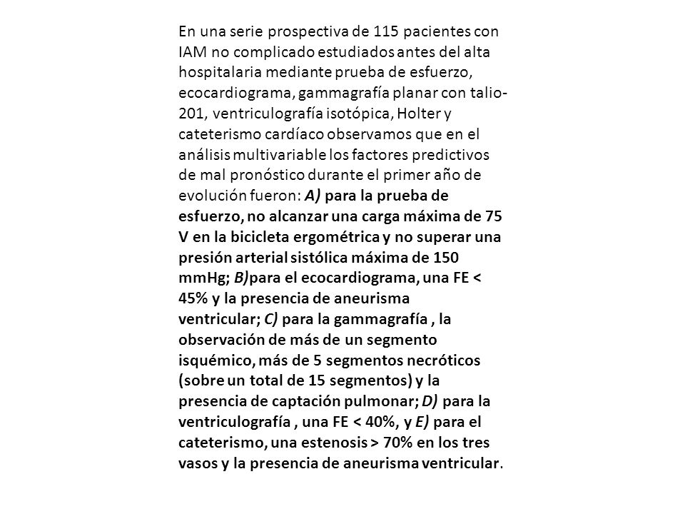 En una serie prospectiva de 115 pacientes con IAM no complicado estudiados antes del alta hospitalaria mediante prueba de esfuerzo, ecocardiograma, gammagrafía planar con talio-201, ventriculografía isotópica, Holter y cateterismo cardíaco observamos que en el análisis multivariable los factores predictivos de mal pronóstico durante el primer año de evolución fueron: A) para la prueba de esfuerzo, no alcanzar una carga máxima de 75 V en la bicicleta ergométrica y no superar una presión arterial sistólica máxima de 150 mmHg; B)para el ecocardiograma, una FE < 45% y la presencia de aneurisma ventricular; C) para la gammagrafía , la observación de más de un segmento isquémico, más de 5 segmentos necróticos (sobre un total de 15 segmentos) y la presencia de captación pulmonar; D) para la ventriculografía , una FE < 40%, y E) para el cateterismo, una estenosis > 70% en los tres vasos y la presencia de aneurisma ventricular.