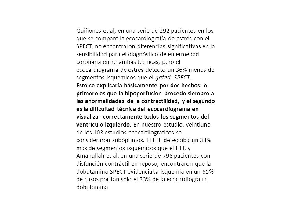Quiñones et al, en una serie de 292 pacientes en los que se comparó la ecocardiografía de estrés con el SPECT, no encontraron diferencias significativas en la sensibilidad para el diagnóstico de enfermedad coronaria entre ambas técnicas, pero el ecocardiograma de estrés detectó un 36% menos de segmentos isquémicos que el gated -SPECT.