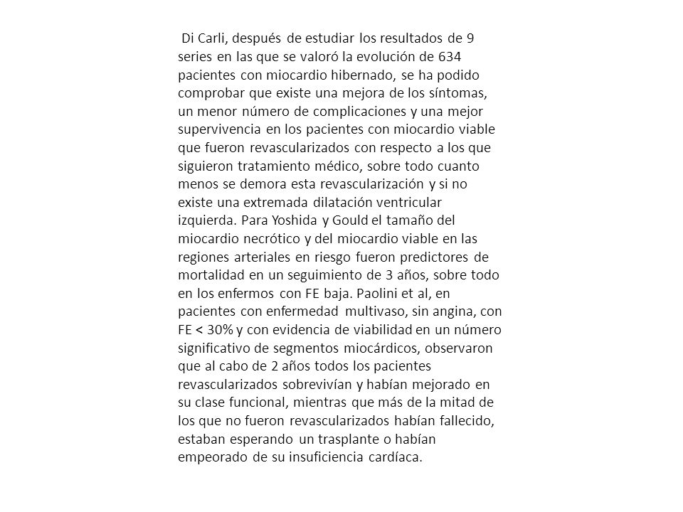 Di Carli, después de estudiar los resultados de 9 series en las que se valoró la evolución de 634 pacientes con miocardio hibernado, se ha podido comprobar que existe una mejora de los síntomas, un menor número de complicaciones y una mejor supervivencia en los pacientes con miocardio viable que fueron revascularizados con respecto a los que siguieron tratamiento médico, sobre todo cuanto menos se demora esta revascularización y si no existe una extremada dilatación ventricular izquierda.