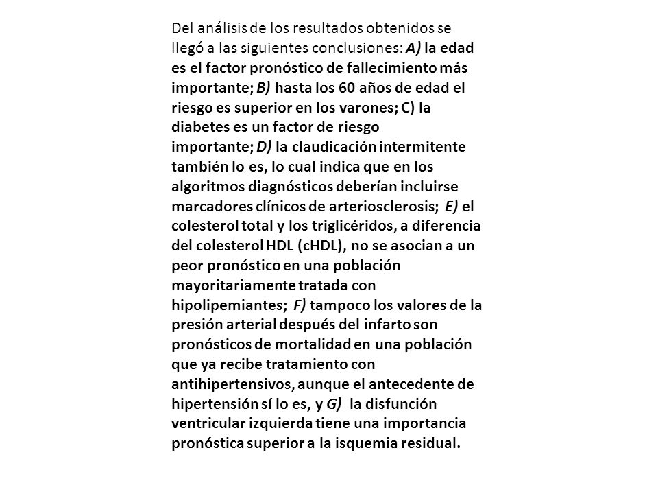 Del análisis de los resultados obtenidos se llegó a las siguientes conclusiones: A) la edad es el factor pronóstico de fallecimiento más importante; B) hasta los 60 años de edad el riesgo es superior en los varones; C) la diabetes es un factor de riesgo importante; D) la claudicación intermitente también lo es, lo cual indica que en los algoritmos diagnósticos deberían incluirse marcadores clínicos de arteriosclerosis; E) el colesterol total y los triglicéridos, a diferencia del colesterol HDL (cHDL), no se asocian a un peor pronóstico en una población mayoritariamente tratada con hipolipemiantes; F) tampoco los valores de la presión arterial después del infarto son pronósticos de mortalidad en una población que ya recibe tratamiento con antihipertensivos, aunque el antecedente de hipertensión sí lo es, y G) la disfunción ventricular izquierda tiene una importancia pronóstica superior a la isquemia residual.