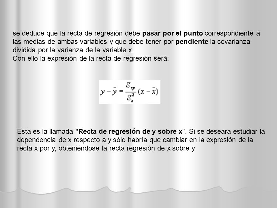 se deduce que la recta de regresión debe pasar por el punto correspondiente a las medias de ambas variables y que debe tener por pendiente la covarianza dividida por la varianza de la variable x.