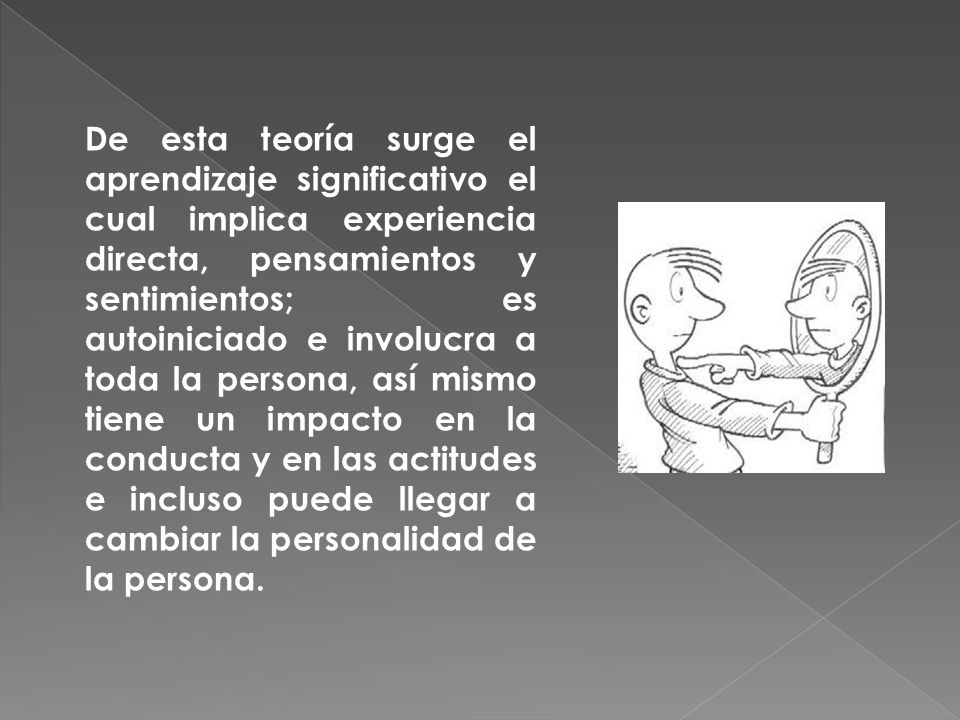 De esta teoría surge el aprendizaje significativo el cual implica experiencia directa, pensamientos y sentimientos; es autoiniciado e involucra a toda la persona, así mismo tiene un impacto en la conducta y en las actitudes e incluso puede llegar a cambiar la personalidad de la persona.