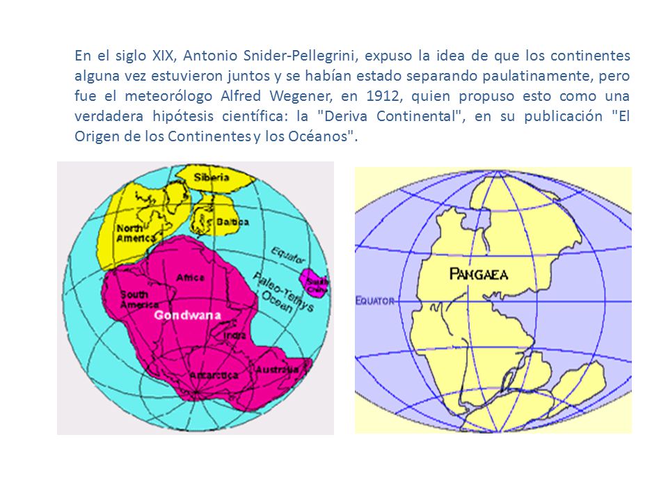 En el siglo XIX, Antonio Snider-Pellegrini, expuso la idea de que los continentes alguna vez estuvieron juntos y se habían estado separando paulatinamente, pero fue el meteorólogo Alfred Wegener, en 1912, quien propuso esto como una verdadera hipótesis científica: la Deriva Continental , en su publicación El Origen de los Continentes y los Océanos .