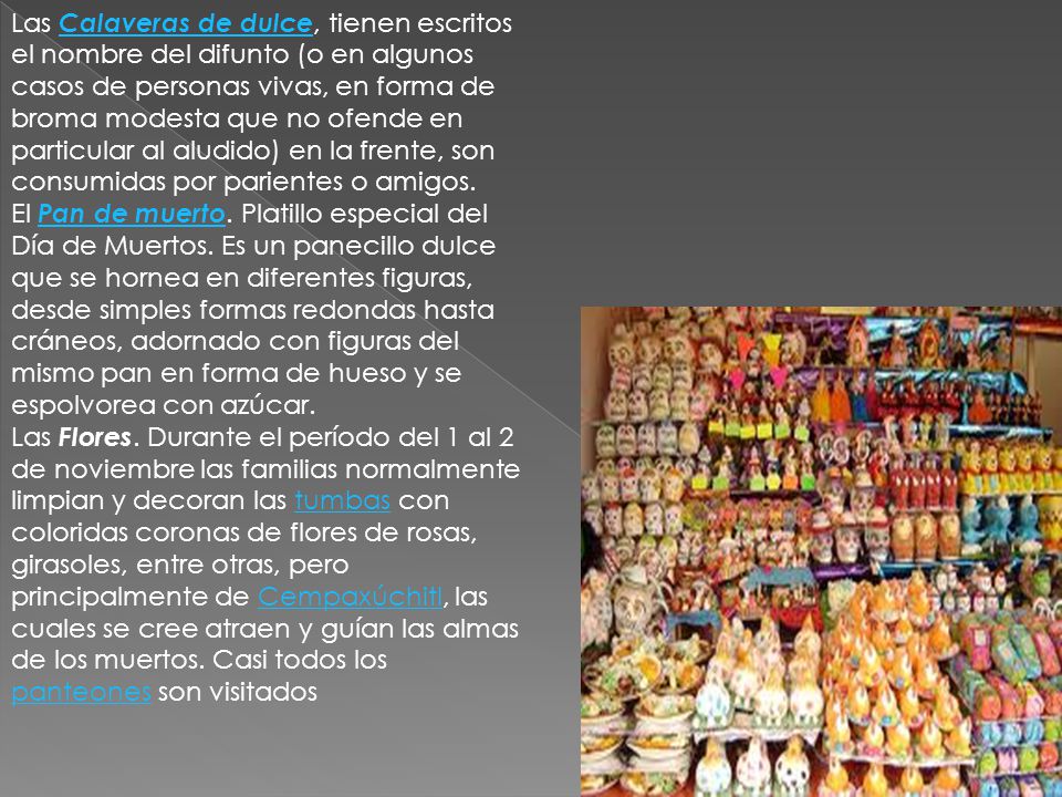 Las Calaveras de dulce, tienen escritos el nombre del difunto (o en algunos casos de personas vivas, en forma de broma modesta que no ofende en particular al aludido) en la frente, son consumidas por parientes o amigos.