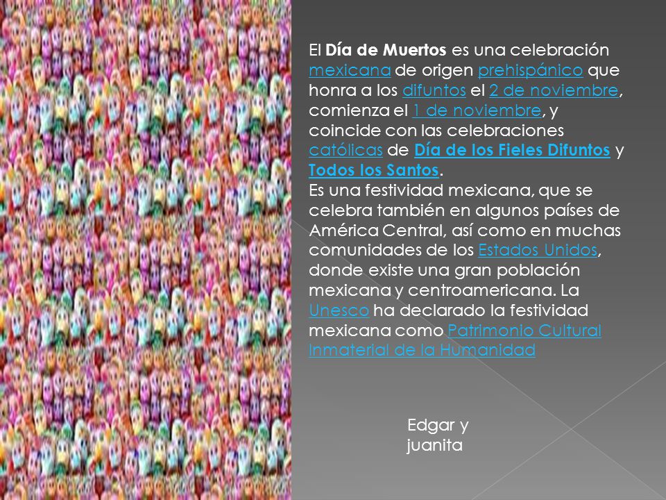 El Día de Muertos es una celebración mexicana de origen prehispánico que honra a los difuntos el 2 de noviembre, comienza el 1 de noviembre, y coincide con las celebraciones católicas de Día de los Fieles Difuntos y Todos los Santos.