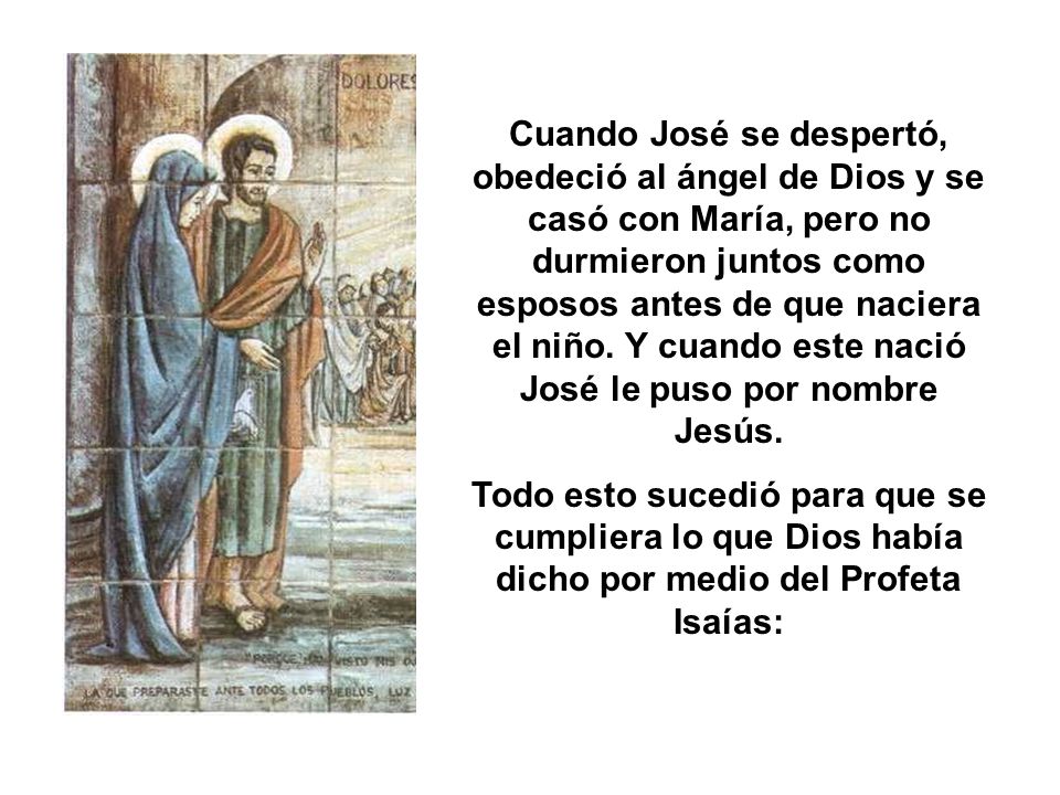Cuando José se despertó, obedeció al ángel de Dios y se casó con María, pero no durmieron juntos como esposos antes de que naciera el niño. Y cuando este nació José le puso por nombre Jesús.