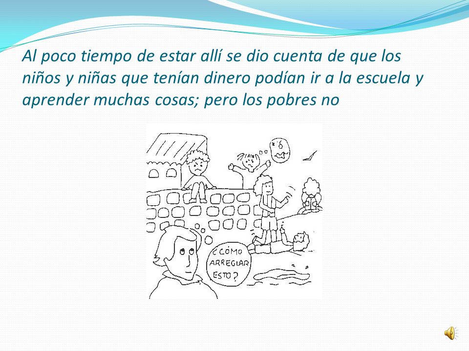 Al poco tiempo de estar allí se dio cuenta de que los niños y niñas que tenían dinero podían ir a la escuela y aprender muchas cosas; pero los pobres no