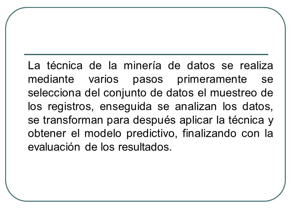 La técnica de la minería de datos se realiza mediante varios pasos primeramente se selecciona del conjunto de datos el muestreo de los registros, enseguida se analizan los datos, se transforman para después aplicar la técnica y obtener el modelo predictivo, finalizando con la evaluación de los resultados.