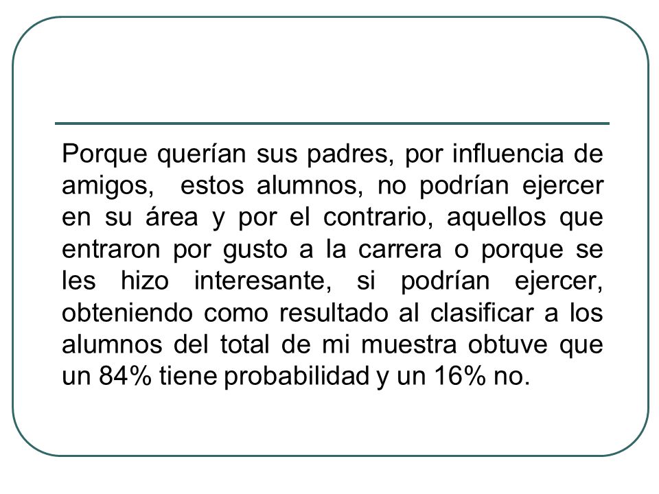 Porque querían sus padres, por influencia de amigos, estos alumnos, no podrían ejercer en su área y por el contrario, aquellos que entraron por gusto a la carrera o porque se les hizo interesante, si podrían ejercer, obteniendo como resultado al clasificar a los alumnos del total de mi muestra obtuve que un 84% tiene probabilidad y un 16% no.