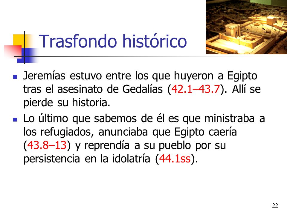 Trasfondo histórico Jeremías estuvo entre los que huyeron a Egipto tras el asesinato de Gedalías (42.1–43.7). Allí se pierde su historia.