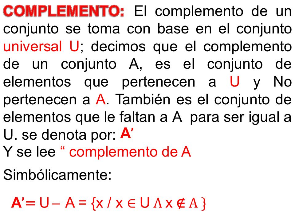 El complemento de un conjunto se toma con base en el conjunto universal U; decimos que el complemento de un conjunto A, es el conjunto de elementos que pertenecen a U y No pertenecen a A. También es el conjunto de elementos que le faltan a A para ser igual a U. se denota por: