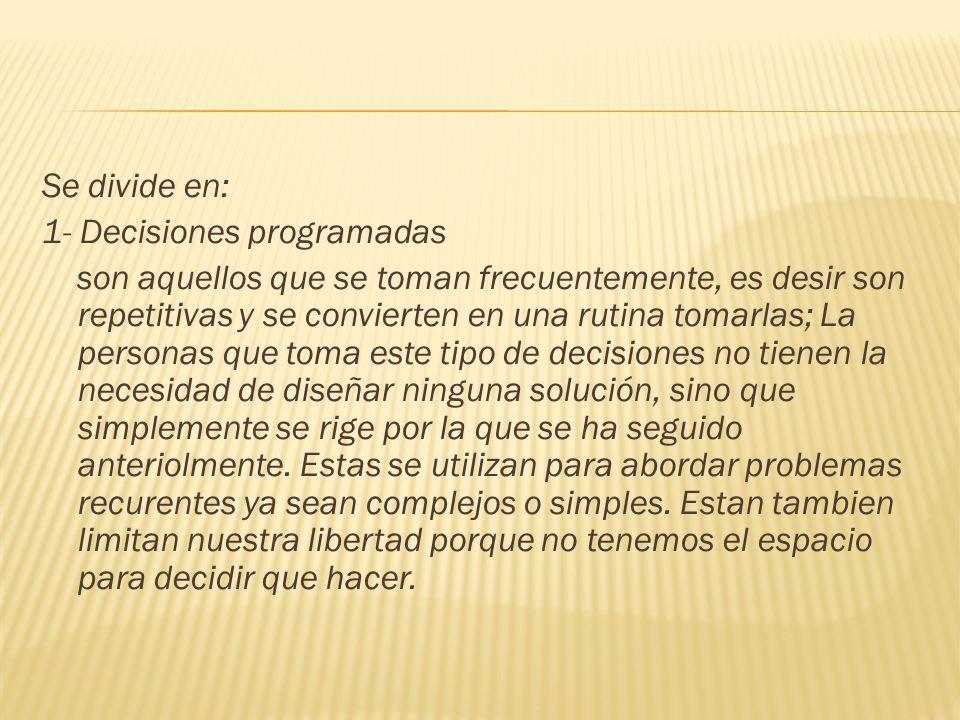 Se divide en: 1- Decisiones programadas son aquellos que se toman frecuentemente, es desir son repetitivas y se convierten en una rutina tomarlas; La personas que toma este tipo de decisiones no tienen la necesidad de diseñar ninguna solución, sino que simplemente se rige por la que se ha seguido anteriolmente.