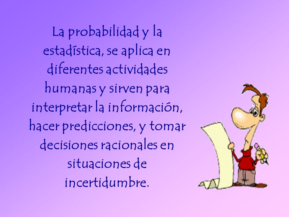 La probabilidad y la estadística, se aplica en diferentes actividades humanas y sirven para interpretar la información, hacer predicciones, y tomar decisiones racionales en situaciones de incertidumbre.