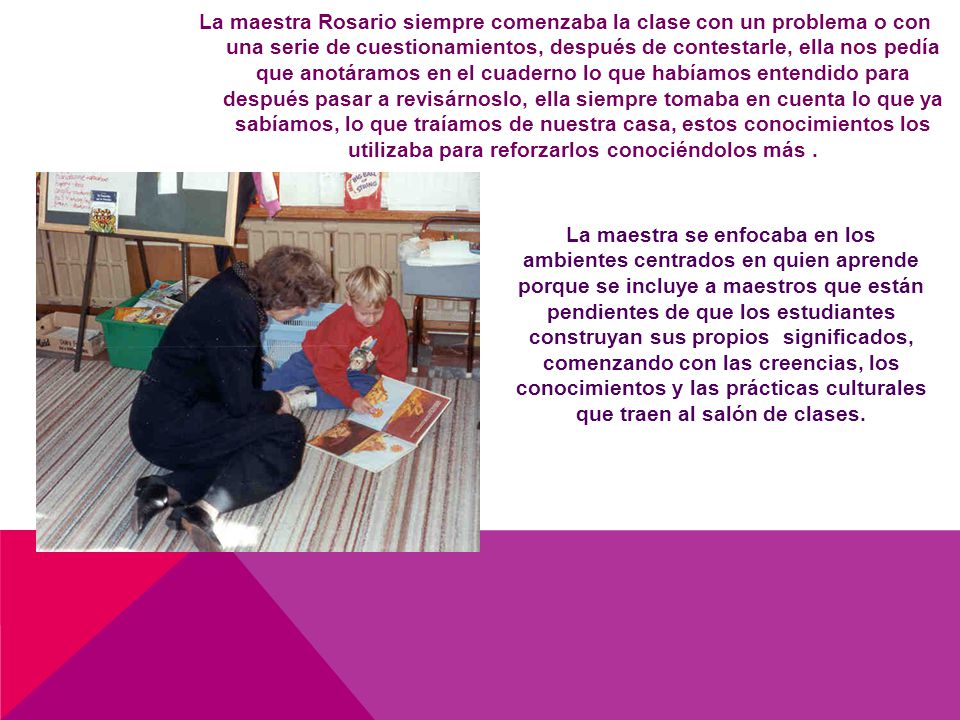 La maestra Rosario siempre comenzaba la clase con un problema o con una serie de cuestionamientos, después de contestarle, ella nos pedía que anotáramos en el cuaderno lo que habíamos entendido para después pasar a revisárnoslo, ella siempre tomaba en cuenta lo que ya sabíamos, lo que traíamos de nuestra casa, estos conocimientos los utilizaba para reforzarlos conociéndolos más .