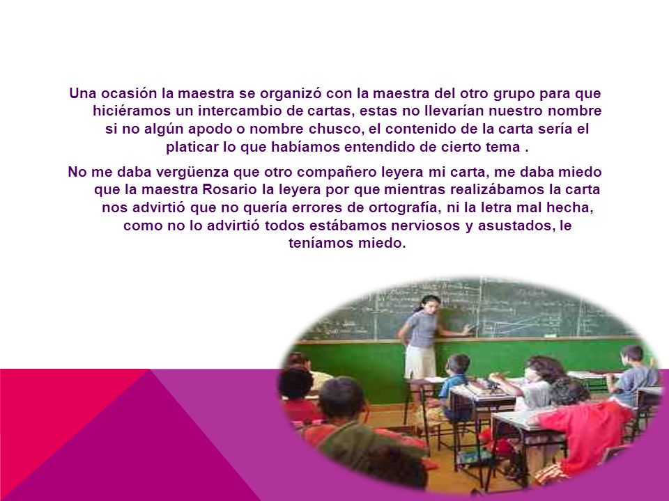 Una ocasión la maestra se organizó con la maestra del otro grupo para que hiciéramos un intercambio de cartas, estas no llevarían nuestro nombre si no algún apodo o nombre chusco, el contenido de la carta sería el platicar lo que habíamos entendido de cierto tema .