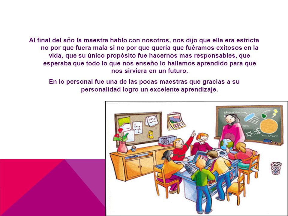 Al final del año la maestra hablo con nosotros, nos dijo que ella era estricta no por que fuera mala si no por que quería que fuéramos exitosos en la vida, que su único propósito fue hacernos mas responsables, que esperaba que todo lo que nos enseño lo hallamos aprendido para que nos sirviera en un futuro.