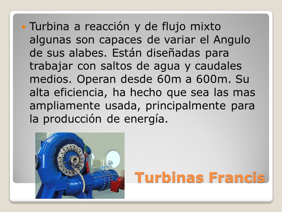 Turbina a reacción y de flujo mixto algunas son capaces de variar el Angulo de sus alabes. Están diseñadas para trabajar con saltos de agua y caudales medios. Operan desde 60m a 600m. Su alta eficiencia, ha hecho que sea las mas ampliamente usada, principalmente para la producción de energía.
