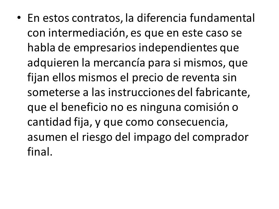En estos contratos, la diferencia fundamental con intermediación, es que en este caso se habla de empresarios independientes que adquieren la mercancía para si mismos, que fijan ellos mismos el precio de reventa sin someterse a las instrucciones del fabricante, que el beneficio no es ninguna comisión o cantidad fija, y que como consecuencia, asumen el riesgo del impago del comprador final.