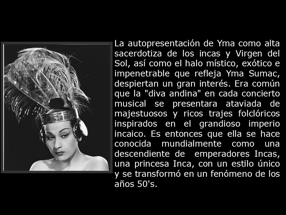 La autopresentación de Yma como alta sacerdotiza de los incas y Virgen del Sol, así como el halo místico, exótico e impenetrable que refleja Yma Sumac, despiertan un gran interés.