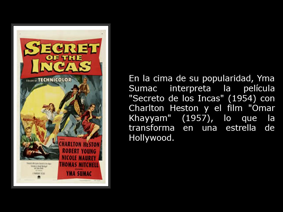 En la cima de su popularidad, Yma Sumac interpreta la película Secreto de los Incas (1954) con Charlton Heston y el film Omar Khayyam (1957), lo que la transforma en una estrella de Hollywood.