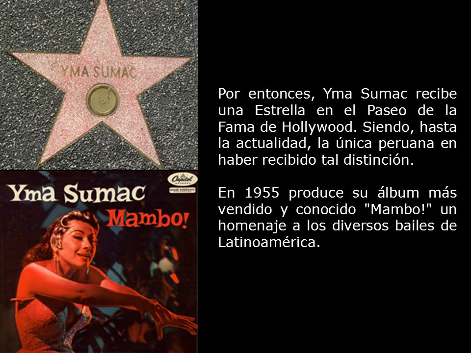 Por entonces, Yma Sumac recibe una Estrella en el Paseo de la Fama de Hollywood. Siendo, hasta la actualidad, la única peruana en haber recibido tal distinción.