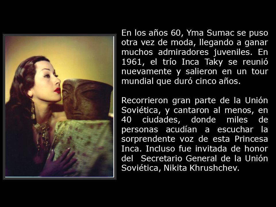En los años 60, Yma Sumac se puso otra vez de moda, llegando a ganar muchos admiradores juveniles. En 1961, el trío Inca Taky se reunió nuevamente y salieron en un tour mundial que duró cinco años.