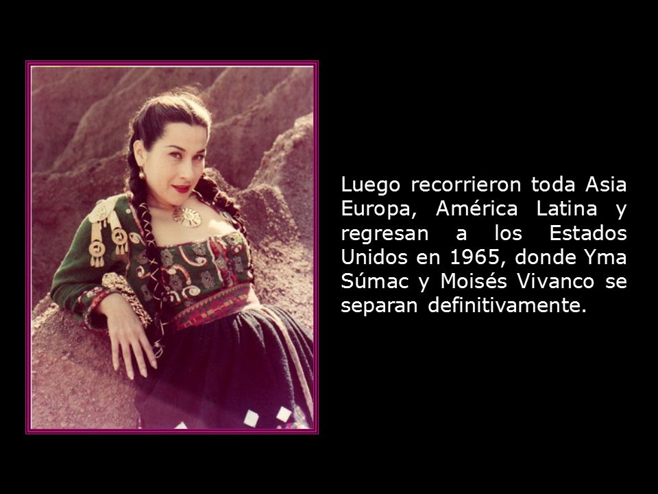 Luego recorrieron toda Asia Europa, América Latina y regresan a los Estados Unidos en 1965, donde Yma Súmac y Moisés Vivanco se separan definitivamente.