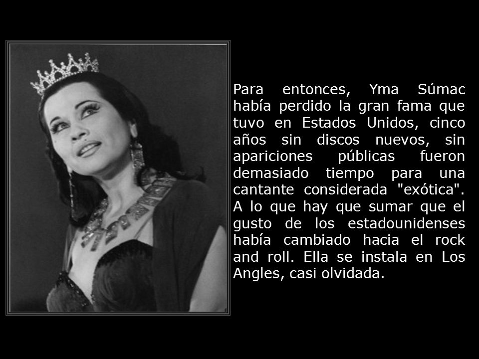 Para entonces, Yma Súmac había perdido la gran fama que tuvo en Estados Unidos, cinco años sin discos nuevos, sin apariciones públicas fueron demasiado tiempo para una cantante considerada exótica .