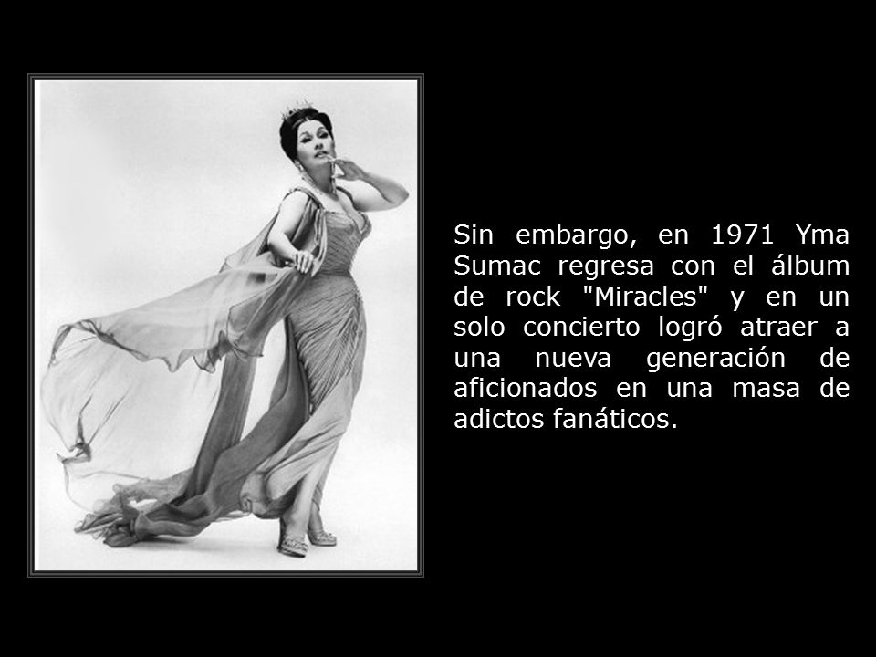 Sin embargo, en 1971 Yma Sumac regresa con el álbum de rock Miracles y en un solo concierto logró atraer a una nueva generación de aficionados en una masa de adictos fanáticos.
