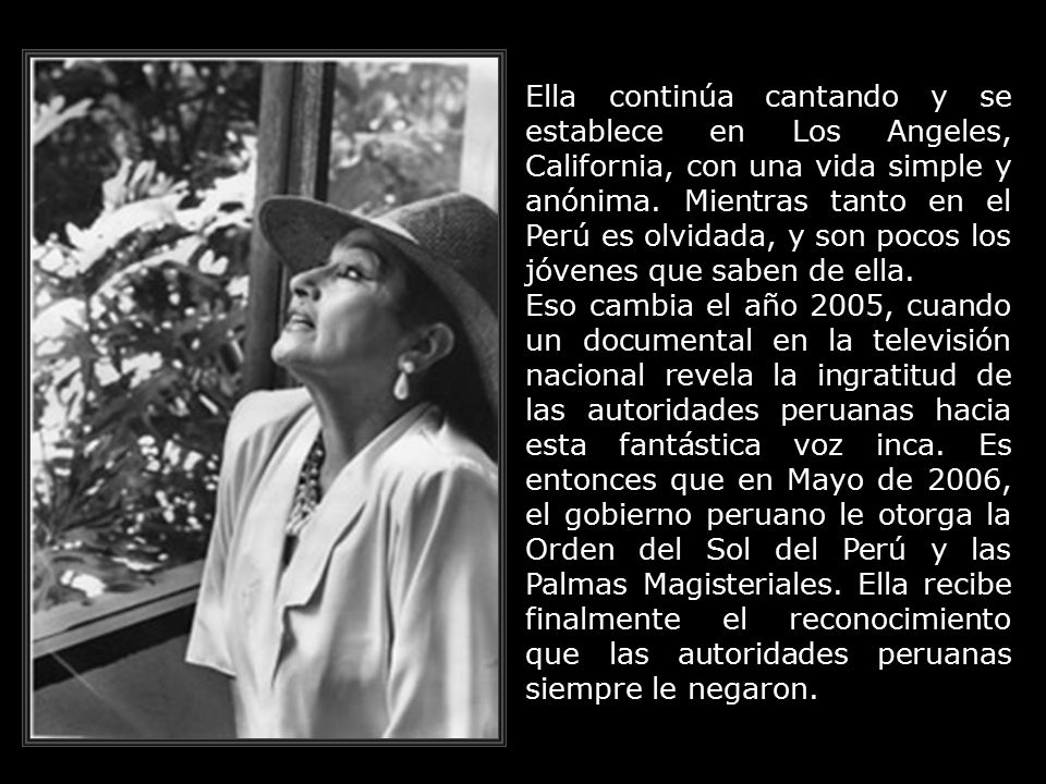 Ella continúa cantando y se establece en Los Angeles, California, con una vida simple y anónima. Mientras tanto en el Perú es olvidada, y son pocos los jóvenes que saben de ella.