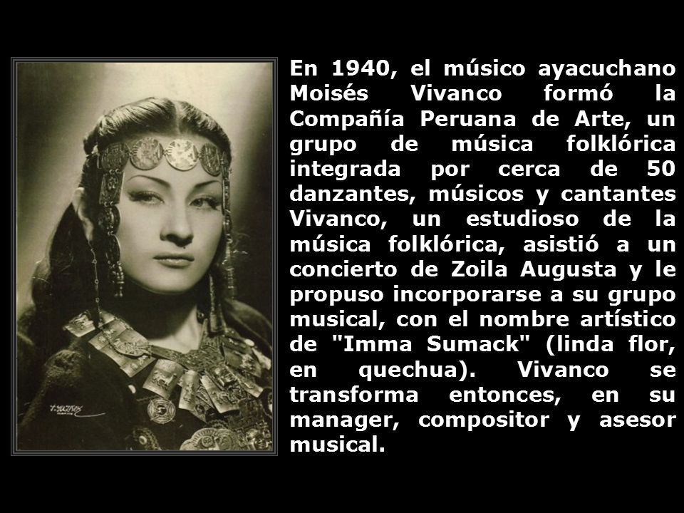 En 1940, el músico ayacuchano Moisés Vivanco formó la Compañía Peruana de Arte, un grupo de música folklórica integrada por cerca de 50 danzantes, músicos y cantantes Vivanco, un estudioso de la música folklórica, asistió a un concierto de Zoila Augusta y le propuso incorporarse a su grupo musical, con el nombre artístico de Imma Sumack (linda flor, en quechua).