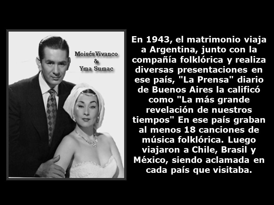 En 1943, el matrimonio viaja a Argentina, junto con la compañía folklórica y realiza diversas presentaciones en ese país, La Prensa diario de Buenos Aires la calificó como La más grande revelación de nuestros tiempos En ese país graban al menos 18 canciones de música folklórica.