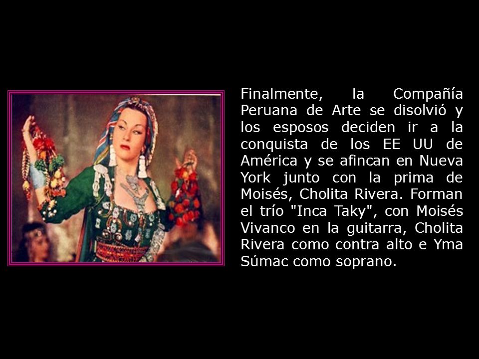 Finalmente, la Compañía Peruana de Arte se disolvió y los esposos deciden ir a la conquista de los EE UU de América y se afincan en Nueva York junto con la prima de Moisés, Cholita Rivera.