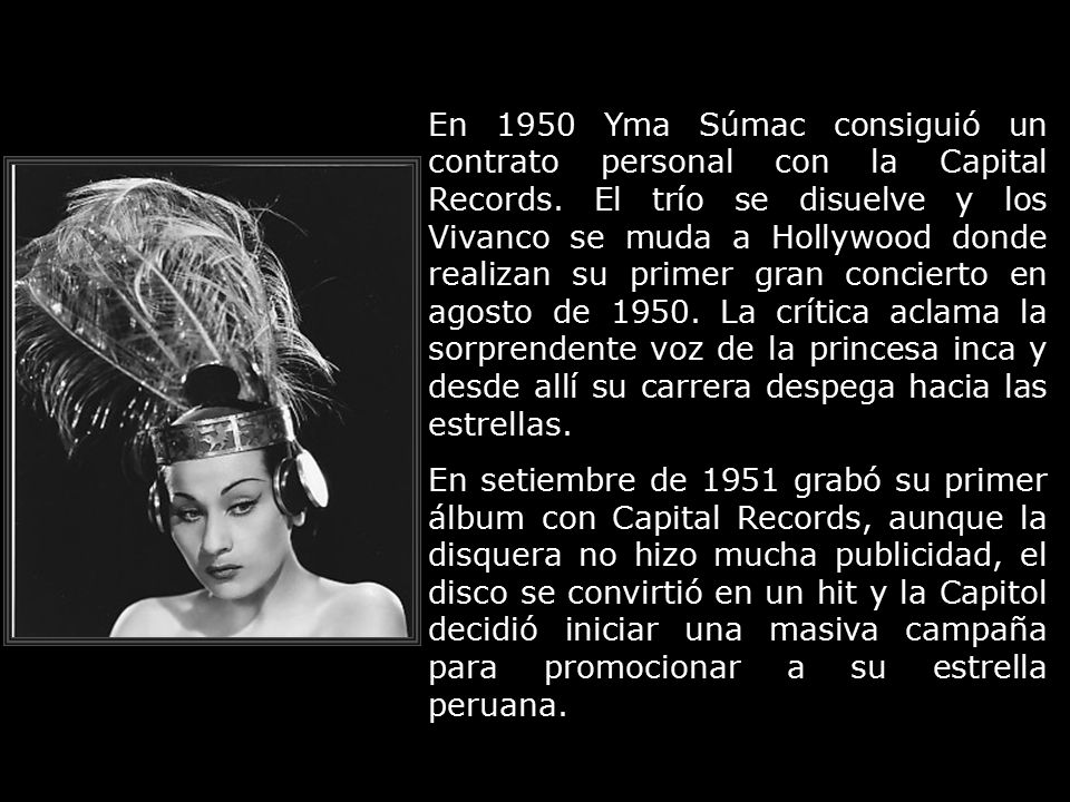 En 1950 Yma Súmac consiguió un contrato personal con la Capital Records. El trío se disuelve y los Vivanco se muda a Hollywood donde realizan su primer gran concierto en agosto de La crítica aclama la sorprendente voz de la princesa inca y desde allí su carrera despega hacia las estrellas.